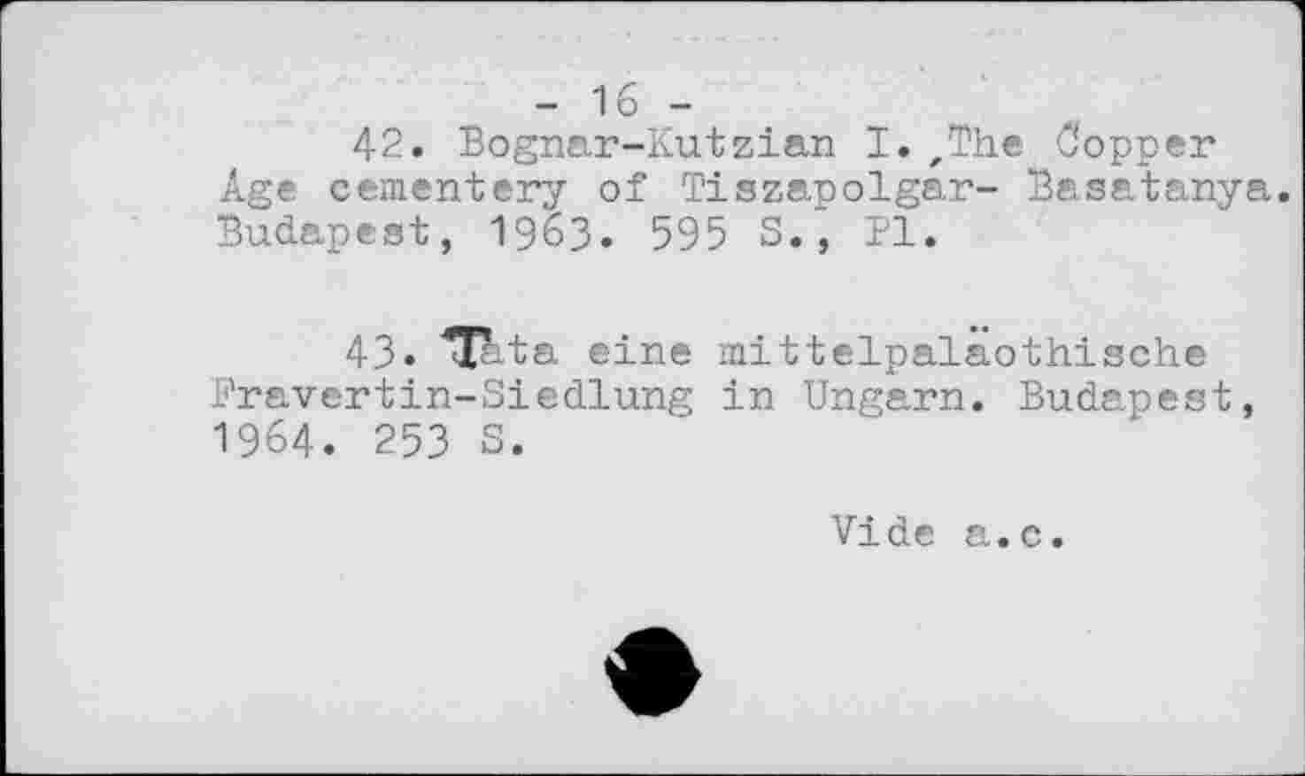 ﻿- 1 б -
42. Bognar-Kutzian I.zThe Copper Age cementery of Tiszapolgar- Basatanya. Budapest, 1963. 595 S., Pl.
43« ^Tbta eine mittelpaläothische Fravertin-Siedlung in Ungarn. Budapest, 1964. 253 S.
Vide a.c.